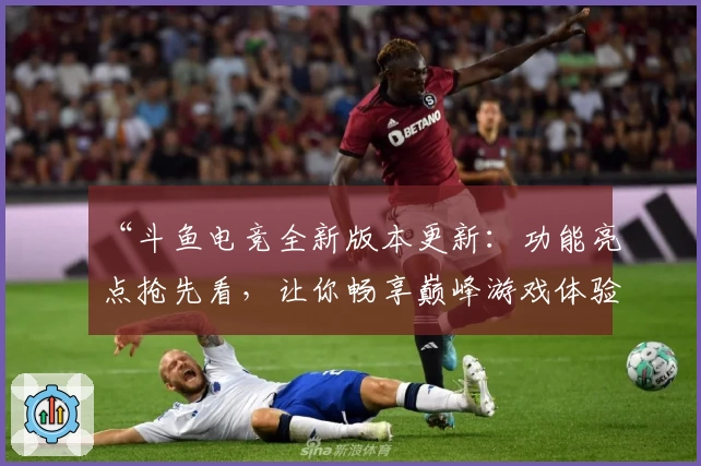 “斗鱼电竞全新版本更新：功能亮点抢先看，让你畅享巅峰游戏体验”