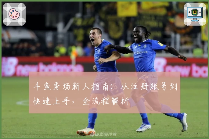 斗鱼秀场新人指南：从注册账号到快速上手，全流程解析