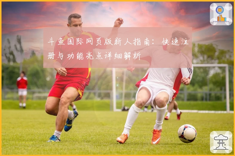 斗鱼国际网页版新人指南：快速注册与功能亮点详细解析