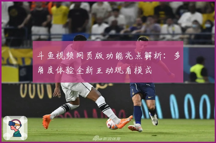斗鱼视频网页版功能亮点解析：多角度体验全新互动观看模式