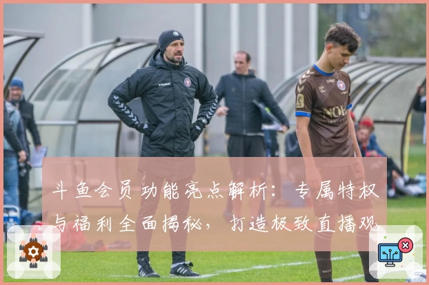 斗鱼会员功能亮点解析：专属特权与福利全面揭秘，打造极致直播观看体验