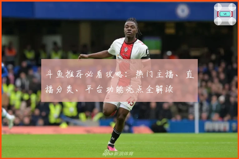 斗鱼推荐必看攻略：热门主播、直播分类、平台功能亮点全解读