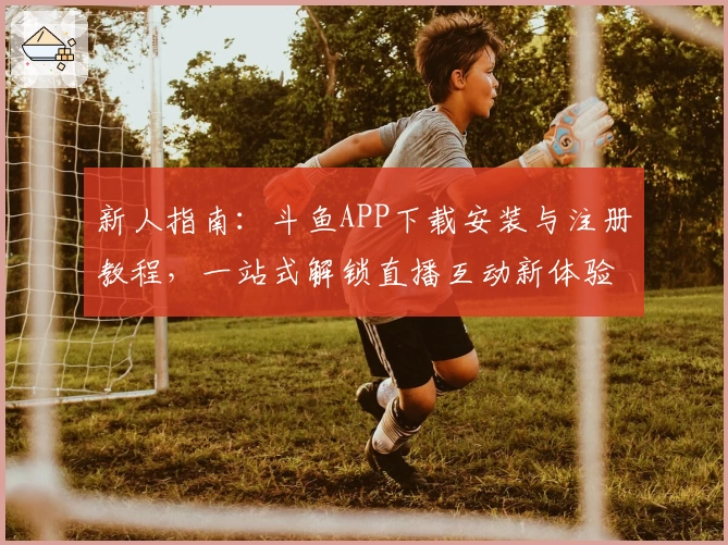 新人指南：斗鱼APP下载安装与注册教程，一站式解锁直播互动新体验