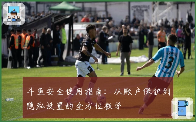 斗鱼安全使用指南：从账户保护到隐私设置的全方位教学