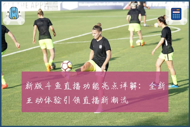 新版斗鱼直播功能亮点详解：全新互动体验引领直播新潮流