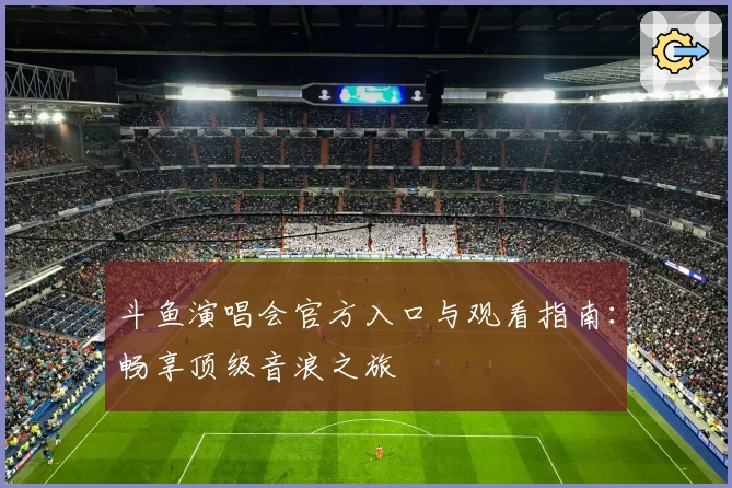斗鱼演唱会官方入口与观看指南：畅享顶级音浪之旅