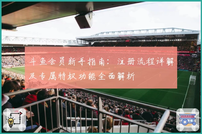 斗鱼会员新手指南：注册流程详解及专属特权功能全面解析