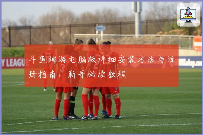 斗鱼端游电脑版详细安装方法与注册指南，新手必读教程