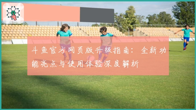 斗鱼官方网页版升级指南：全新功能亮点与使用体验深度解析