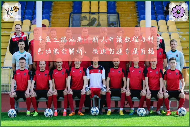 斗鱼主播必看：新人开播教程与特色功能全解析，快速打造专属直播间